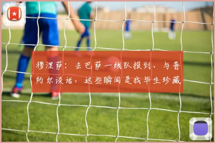 穆涅萨：去巴萨一线队报到、与普约尔谈话，这些瞬间是我毕生珍藏